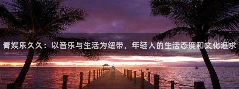 jdb电子哪个好赢钱：青娱乐久久：以音乐与生活为纽带，年轻人的生活态度和文化追求
