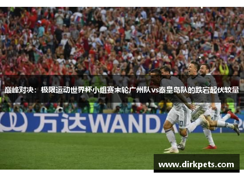 巅峰对决：极限运动世界杯小组赛末轮广州队vs秦皇岛队的跌宕起伏较量